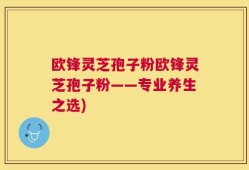欧锋灵芝孢子粉欧锋灵芝孢子粉——专业养生之选)