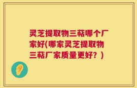 灵芝提取物三萜哪个厂家好(哪家灵芝提取物三萜厂家质量更好？)