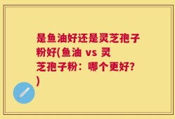 是鱼油好还是灵芝孢子粉好(鱼油 vs 灵芝孢子粉：哪个更好？)