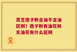 灵芝孢子粉含油不含油区别？孢子粉有油花和无油花有什么区别