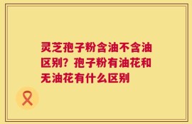 灵芝孢子粉含油不含油区别？孢子粉有油花和无油花有什么区别