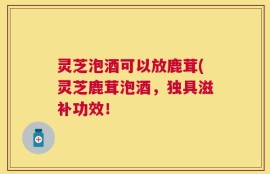 灵芝泡酒可以放鹿茸(灵芝鹿茸泡酒，独具滋补功效！