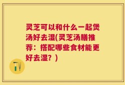 灵芝可以和什么一起煲汤好去湿(灵芝汤膳推荐：搭配哪些食材能更好去湿？)