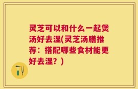 灵芝可以和什么一起煲汤好去湿(灵芝汤膳推荐：搭配哪些食材能更好去湿？)