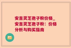 安吉灵芝孢子粉价格_安吉灵芝孢子粉：价格分析与购买指南