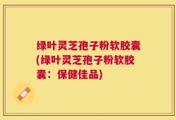 绿叶灵芝孢子粉软胶囊(绿叶灵芝孢子粉软胶囊：保健佳品)