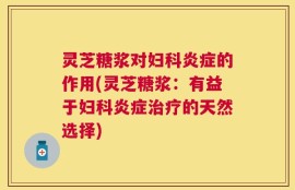 灵芝糖浆对妇科炎症的作用(灵芝糖浆：有益于妇科炎症治疗的天然选择)
