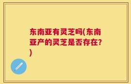 东南亚有灵芝吗(东南亚产的灵芝是否存在？)