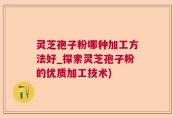 灵芝孢子粉哪种加工方法好_探索灵芝孢子粉的优质加工技术)