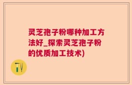 灵芝孢子粉哪种加工方法好_探索灵芝孢子粉的优质加工技术)