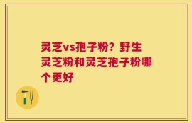 灵芝vs孢子粉？野生灵芝粉和灵芝孢子粉哪个更好