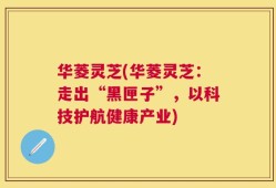 华菱灵芝(华菱灵芝：走出“黑匣子”，以科技护航健康产业)