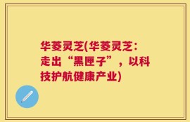 华菱灵芝(华菱灵芝：走出“黑匣子”，以科技护航健康产业)