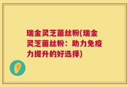 瑞金灵芝菌丝粉(瑞金灵芝菌丝粉：助力免疫力提升的好选择)