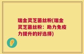 瑞金灵芝菌丝粉(瑞金灵芝菌丝粉：助力免疫力提升的好选择)