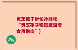 灵芝孢子粉怕冷能吃_“灵芝孢子粉适宜温度食用指南”)