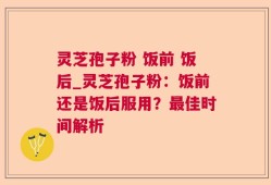 灵芝孢子粉 饭前 饭后_灵芝孢子粉：饭前还是饭后服用？最佳时间解析