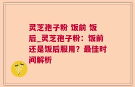 灵芝孢子粉 饭前 饭后_灵芝孢子粉：饭前还是饭后服用？最佳时间解析