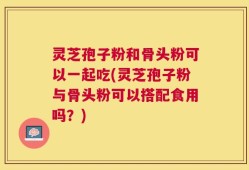 灵芝孢子粉和骨头粉可以一起吃(灵芝孢子粉与骨头粉可以搭配食用吗？)