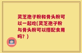 灵芝孢子粉和骨头粉可以一起吃(灵芝孢子粉与骨头粉可以搭配食用吗？)