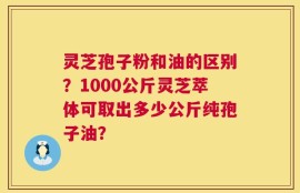 灵芝孢子粉和油的区别？1000公斤灵芝萃体可取出多少公斤纯孢子油？