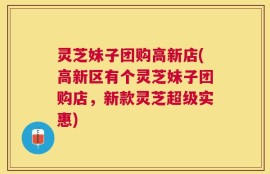 灵芝妹子团购高新店(高新区有个灵芝妹子团购店，新款灵芝超级实惠)