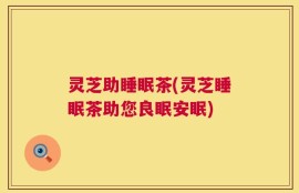 灵芝助睡眠茶(灵芝睡眠茶助您良眠安眠)