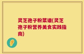 灵芝孢子粉菜谱(灵芝孢子粉营养美食实践指南)