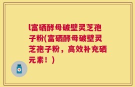l富硒酵母破壁灵芝孢子粉(富硒酵母破壁灵芝孢子粉，高效补充硒元素！)