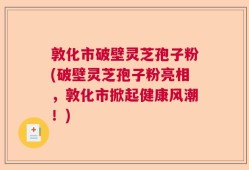 敦化市破壁灵芝孢子粉(破壁灵芝孢子粉亮相，敦化市掀起健康风潮！)