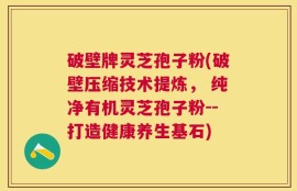 破壁牌灵芝孢子粉(破壁压缩技术提炼， 纯净有机灵芝孢子粉--打造健康养生基石)