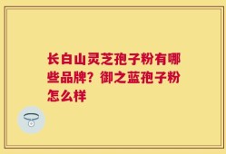 长白山灵芝孢子粉有哪些品牌？御之蓝孢子粉怎么样