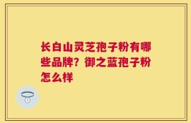 长白山灵芝孢子粉有哪些品牌？御之蓝孢子粉怎么样
