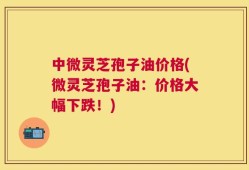 中微灵芝孢子油价格(微灵芝孢子油：价格大幅下跌！)
