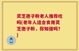 灵芝孢子粉老人推荐吃吗(老年人适合食用灵芝孢子粉，你知道吗？)
