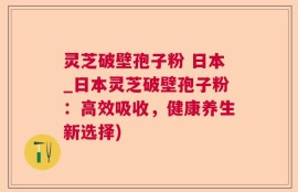 灵芝破壁孢子粉 日本_日本灵芝破壁孢子粉：高效吸收，健康养生新选择)