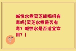 碱性水煮灵芝能喝吗有毒吗(灵芝水煮是否有毒？碱性水是否适宜饮用？)