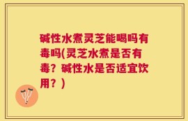 碱性水煮灵芝能喝吗有毒吗(灵芝水煮是否有毒？碱性水是否适宜饮用？)