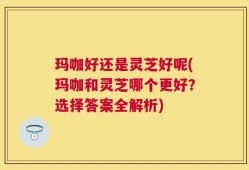 玛咖好还是灵芝好呢(玛咖和灵芝哪个更好？选择答案全解析)