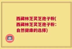西藏林芝灵芝孢子粉(西藏林芝灵芝孢子粉：自然健康的选择)