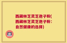 西藏林芝灵芝孢子粉(西藏林芝灵芝孢子粉：自然健康的选择)
