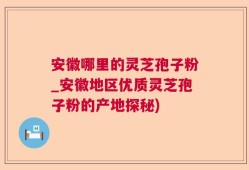 安徽哪里的灵芝孢子粉_安徽地区优质灵芝孢子粉的产地探秘)