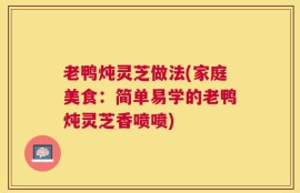 老鸭炖灵芝做法(家庭美食：简单易学的老鸭炖灵芝香喷喷)
