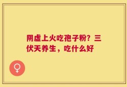阴虚上火吃孢子粉？三伏天养生，吃什么好