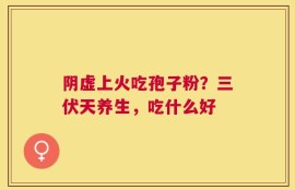 阴虚上火吃孢子粉？三伏天养生，吃什么好