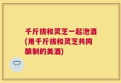 千斤拔和灵芝一起泡酒(用千斤拔和灵芝共同酿制的美酒)