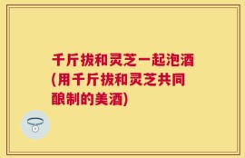 千斤拔和灵芝一起泡酒(用千斤拔和灵芝共同酿制的美酒)