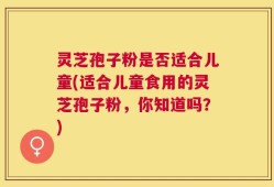 灵芝孢子粉是否适合儿童(适合儿童食用的灵芝孢子粉，你知道吗？)