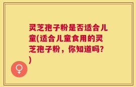 灵芝孢子粉是否适合儿童(适合儿童食用的灵芝孢子粉，你知道吗？)