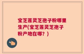 宝芝莲灵芝孢子粉哪里生产(宝芝莲灵芝孢子粉产地在哪？)